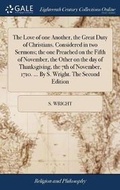 Cover: The Love of One Another, the Great Duty of Christians. Considered in Two Sermons; The One Preached on the Fifth of November, the Other on the Day of Thanksgiving, the 7th of November, 1710. ... by S. Wright. the Second Edition - Gale Ecco, Print Editions