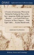 Cover: A Treatise of Astronomy; Wherein the Method for Finding the Places of the Sun's Apog?um; Middle and Apparent Motions; ... Is Set Forth with Great Exactness, in Three Chapters. ... with Eight Tables, ... by John Shuttleworth, - Gale Ecco, Print Editions