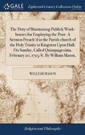 Cover: The Duty of Maintaining Publick Work-Houses for Employing the Poor. a Sermon Preach'd in the Parish-Church of the Holy Trinity in Kingston Upon Hull. on Sunday, Called Quinquagesima, February 20, 1725/6. by William Mason, - Gale Ecco, Print Editions