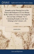 Cover: Remarks on the Principal Acts of the Thirteenth Parliament of Great Britain. By the Author of Letters Concerning the Present State of Poland. Vol. I. Containing Remarks on the Acts Relating to the Colonies. of 1; Volume 1 - Gale Ecco, Print Editions