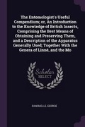 Cover: The Entomologist's Useful Compendium; Or, an Introduction to the Knowledge of British Insects, Comprising the Best Means of Obtaining and Preserving Them, and a Description of the Apparatus Generally Used; Together with the Genera of Linne, and the Mo - Palala Press