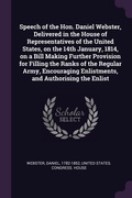Cover: Speech of the Hon. Daniel Webster, Delivered in the House of Representatives of the United States, on the 14th January, 1814, on a Bill Making Further Provision for Filling the Ranks of the Regular Army, Encouraging Enlistments, and Authorising the Enlist - Palala Press