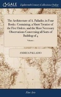 Cover: The Architecture of A. Palladio; in Four Books. Containing, a Short Treatise of the Five Orders, and the Most Necessary Observations Concerning all Sorts of Building of 4; Volume 1 - Gale Ecco, Print Editions