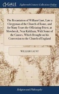 Cover: The Recantation of William Gant, Late a Clergyman of the Church of Rome, and for Many Years the Officiating Priest, at Mowbreck, Near Kirkham; With Some of the Causes, Which Brought on His Conversion to the Church of England - Gale Ecco, Print Editions