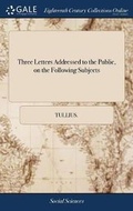 Cover: Three Letters Addressed to the Public, on the Following Subjects - Gale Ecco, Print Editions