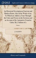 Cover: An Historical Description of Ancient and Modern Rome; Also of the Works of Art, to Which Are Added, a Tour Through the Cities and Towns in the Environs and an Account of the Antiquities Found at Gabia. by J. Salmon of 2; Volume 1 - Gale Ecco, Print Editions