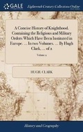 Cover: A Concise History of Knighthood. Containing the Religious and Military Orders Which Have Been Instituted in Europe. ... In two Volumes. ... By Hugh Clark, ... of 2; Volume 2 - Gale Ecco, Print Editions