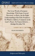 Cover: The Great Worth of Scripture Knowledge; With Some General Directions, or Rules, for the Right Understanding of the Holy Scriptures. To Which is Added, a Comment on the Lord's Prayer. By Francis Roberts, ... Abridged by John Tift - Gale Ecco, Print Editions