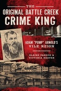Cover: Original Battle Creek Crime King: Adam &quote;Pump&quote; Arnold's Vile Reign - The History Press