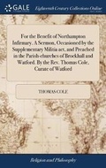 Cover: For the Benefit of Northampton Infirmary. A Sermon, Occasioned by the Supplementary Militia act, and Preached in the Parish-churches of Brockhall and Watford. By the Rev. Thomas Cole, Curate of Watford - Gale Ecco, Print Editions