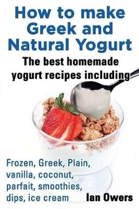 Abbildung von: How to make Greek and Natural Yogurt, The best homemade yogurt recipes including Frozen, Greek, Plain, vanilla, coconut, parfait, smoothies, dips & ice cream. - Planet Gyrus Publications