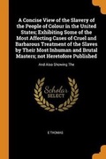 Cover: A Concise View of the Slavery of the People of Colour in the United States; Exhibiting Some of the Most Affecting Cases of Cruel and Barbarous Treatment of the Slaves by Their Most Inhuman and Brutal Masters; Not Heretofore Published - Franklin Classics Trade Press