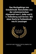 Cover: Das Hochgebirge von Grindelwald. Naturbilder aus der schweizerischen Alpenwelt von C. Aeby und E. v. Fellenberg und Gerwer. Mit einer Karte in Farbendruck von R. Leuzinger - Wentworth Press