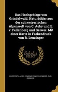 Cover: Das Hochgebirge von Grindelwald. Naturbilder aus der schweizerischen Alpenwelt von C. Aeby und E. v. Fellenberg und Gerwer. Mit einer Karte in Farbendruck von R. Leuzinger - Wentworth Press