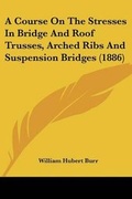 Cover: A Course On The Stresses In Bridge And Roof Trusses, Arched Ribs And Suspension Bridges (1886) - Kessinger Publishing