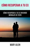 Cover: C&oacute;mo Recuperar A Tu Ex: C&oacute;mo Recuperar A Tu Ex Enviando Mensajes De Texto - Mary Allen