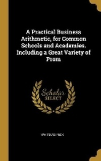 Enlarge image Cover: A Practical Business Arithmetic, for Common Schools and Academies. Including a Great Variety of Prom - Wentworth Press