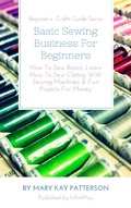 Cover: Basic Sewing Business For Beginners: How To Sew Basics, Learn How To Sew Cloting With Sewing Machines & Fun Projects For Money  Beginner's  Crafts Guide Series (Beginner's Crafts Guide Series) - Beginner's Crafts Guide Series