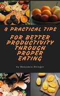 Cover: 8 Practical Tips For Better Productivity  Through Proper Eating - Benjamin Ehinger