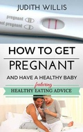 Cover: How To Get Pregnant And Have A Healthy Baby. Featuring Healthy Eating Advice - Judith Willis