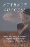 Cover: Attract Success: Master Self-Esteem, Stop Anxiety & Negative Thoughts, Improve Body Language & Attract Success - Richard Carroll