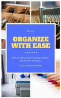 Cover: How to Organize with Ease: Easy-to-Follow Steps for Garages, Closets, Junk Drawers, and More... - Elizabeth Ward