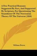 Cover: A Few Practical Reasons Suggested By Fact, And Supported By Scripture, For Questioning The Soundness Of The Newtonian Theory Of The Universe (1846) - Kessinger Publishing Co