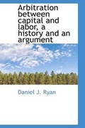 Cover: Arbitration Between Capital and Labor, a History and an Argument - BiblioLife