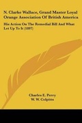 Cover: N. Clarke Wallace, Grand Master Loyal Orange Association Of British America - Kessinger Publishing