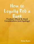 Cover: How to Legally Rob a Bank: Practical, Ethical & Moral Considerations (and Apology) - Lulu.com