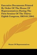 Cover: Executive Documents Printed By Order Of The House Of Representatives During The First Session Of The Thirty-Eighth Congress, 1863-64 (1864) - Kessinger Publishing Co