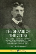 Cover: The Shame of the Cities: The Famous Muckraking Expose of Corruption in America's Cities: St. Louis, Chicago, Pittsburgh, Philadelphia and New York - Lulu.com