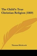 Cover: The Child's True Christian Religion (1869) - Kessinger Publishing