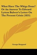 Cover: What Have The Whigs Done? Or An Answer To Edward Lytton Bulwer's Letter On The Present Crisis (1835) - Kessinger Publishing
