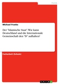 Cover: Der "Islamische Staat". Wie kann Deutschland und die Internationale Gemeinschaft den "IS" aufhalten? - GRIN Verlag