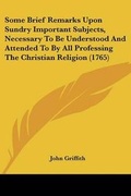 Cover: Some Brief Remarks Upon Sundry Important Subjects, Necessary To Be Understood And Attended To By All Professing The Christian Religion (1765) - Kessinger Publishing