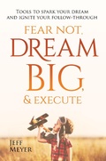 Cover: Fear Not, Dream Big, & Execute: Tools To Spark Your Dream And Ignite Your Follow-Through - Jeff Meyer
