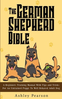 Enlarge image Cover: The German Shepherd Bible - A Beginners Training Manual With Tips and Tricks For An Untrained Puppy To Well Behaved Adult Dog - Alex Gibbons