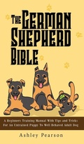 Cover: The German Shepherd Bible - A Beginners Training Manual With Tips and Tricks For An Untrained Puppy To Well Behaved Adult Dog - Alex Gibbons
