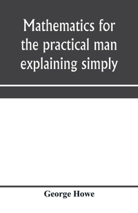 Enlarge image Cover: Mathematics for the practical man explaining simply and quickly all the elements of algebra, geometry, trigonometry, logarithms, coo¨rdinate geometry, calculus with Answers to Problems - ALPHA EDITION