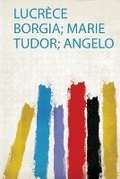 Cover: Lucrece Borgia; Marie Tudor; Angelo - HardPress Ltd