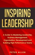 Cover: Inspiring Leadership: A Guide To Mastering Leadership, Business Management, Organisation, Development and Building High Performance Teams - Peter Allen