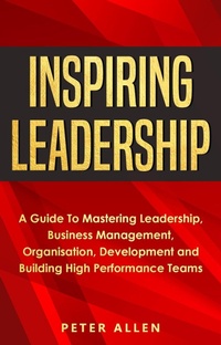 Enlarge image Cover: Inspiring Leadership: A Guide To Mastering Leadership, Business Management, Organisation, Development and Building High Performance Teams - Peter Allen