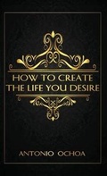Cover: How To Create The Life You Desire - Antonio Ochoa