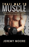 Cover: Trail Map to Muscles: How to Defeat Genetics, Disease, and Build A Confident Body - Jeremy Moore