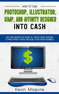 Cover: Turn Photoshop, Gimp, Illustrator, and Affinity Designer into Cash: Using Your Design Software to Create Designs to Make Money Online and Build Your Online Business - Kevin Maguire