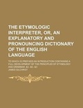 Cover: The Etymologic Interpreter, Or, an Explanatory and Pronouncing Dictionary of the English Language; To Which Is Prefixed an Introduction Containing a Full Development of the Principles of Etymology and Grammar, &C. &C. &C - General Books