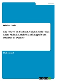 Abbildung von: Die Frauen im Bauhaus. Welche Rolle spielt Lucia Moholys Architekturfotografie am Bauhaus in Dessau? - GRIN Verlag