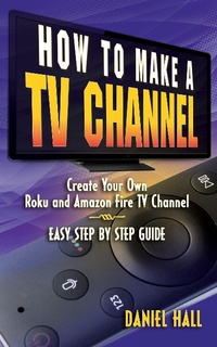 Enlarge image Cover: How To Make A TV Channel: Create Your Own Roku and Amazon Fire TV Channel East Step By Step Guide - Daniel Hall