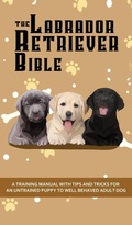 Cover: The Labrador Retriever Bible - A Training Manual With Tips and Tricks For An Untrained Puppy To Well Behaved Adult Dog - Alex Gibbons